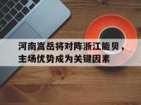 开云体育官网中国-关于河南嵩岳将对阵浙江能贝，主场优势成为关键因素的信息