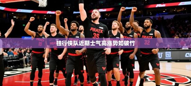 2025开云体育app投诉独行侠队近期士气高涨势如破竹