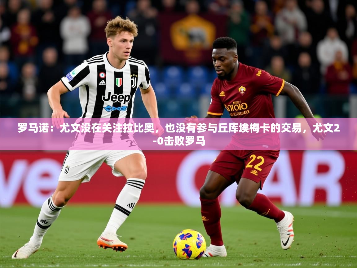 2025开云体育app优惠罗马诺:尤文没在关注拉比奥,也没有参与丘库埃梅卡的交易,尤文2-0击败罗马 第2张