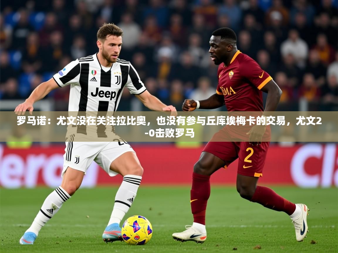 2025开云体育app优惠罗马诺:尤文没在关注拉比奥,也没有参与丘库埃梅卡的交易,尤文2-0击败罗马 第4张