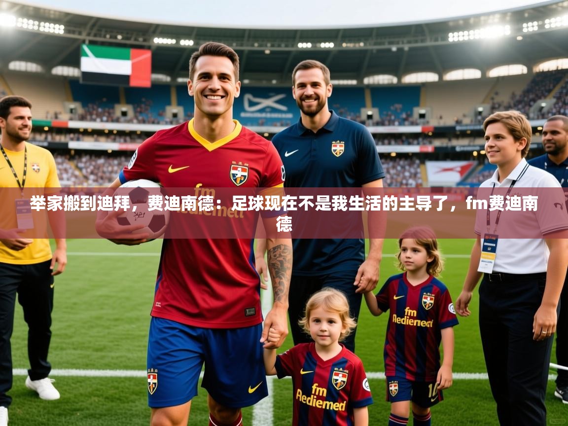 2025开云体育在线登入举家搬到迪拜,费迪南德:足球现在不是我生活的主导了,fm费迪南德 第2张