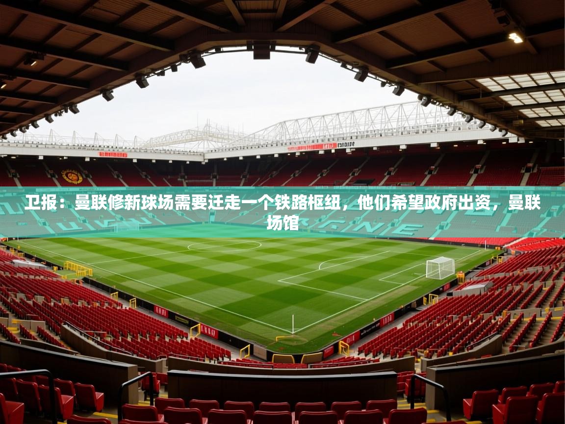 2025云开体育官网卫报:曼联修新球场需要迁走一个铁路枢纽,他们希望政府出资,曼联场馆 第4张