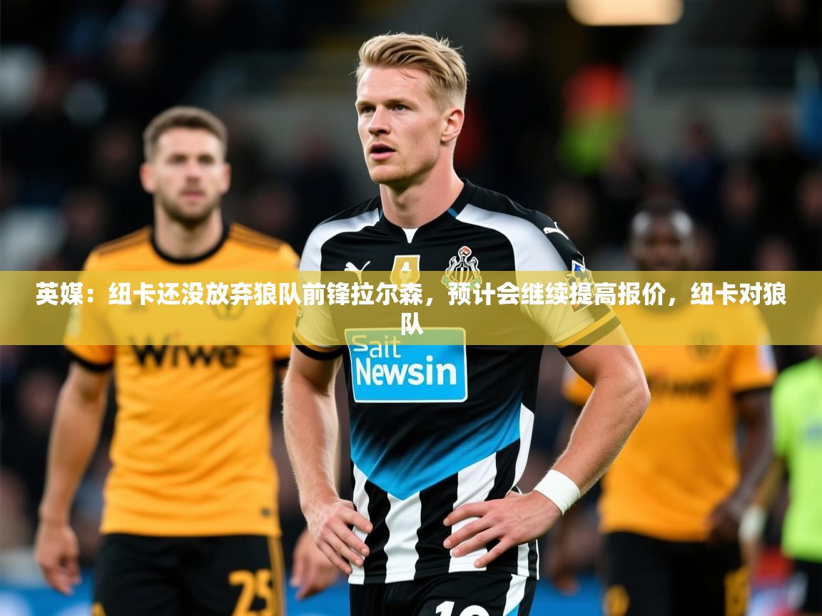 2025开云体育app下载英媒:纽卡还没放弃狼队前锋拉尔森,预计会继续提高报价,纽卡对狼队 第2张
