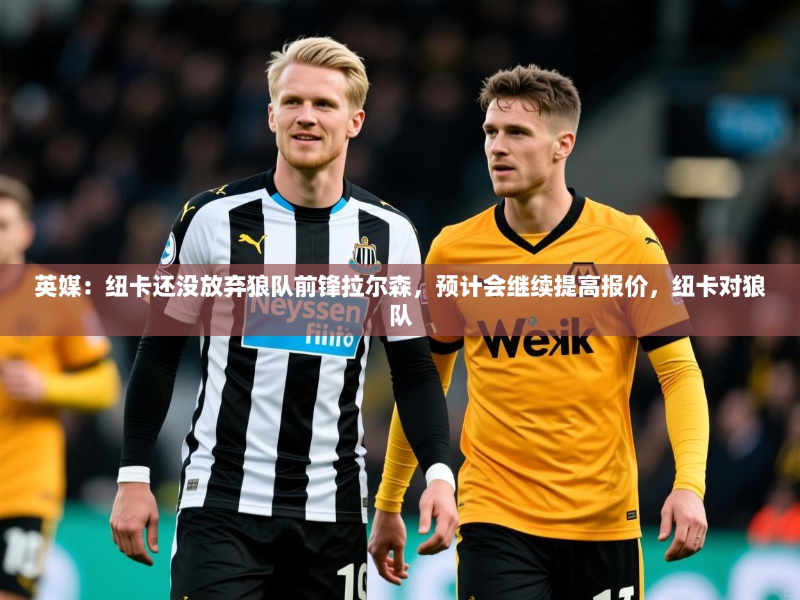 2025开云体育app下载英媒:纽卡还没放弃狼队前锋拉尔森,预计会继续提高报价,纽卡对狼队 第3张