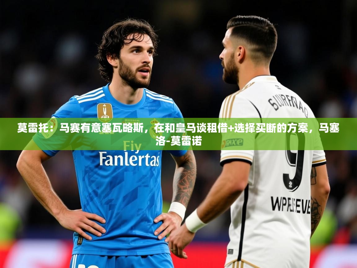 2025开云体育app优惠莫雷托：马赛有意塞瓦略斯，在和皇马谈租借+选择买断的方案，马塞洛-莫雷诺  第1张