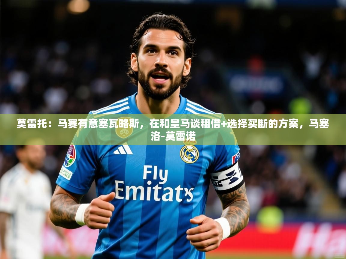 2025开云体育app优惠莫雷托：马赛有意塞瓦略斯，在和皇马谈租借+选择买断的方案，马塞洛-莫雷诺  第2张