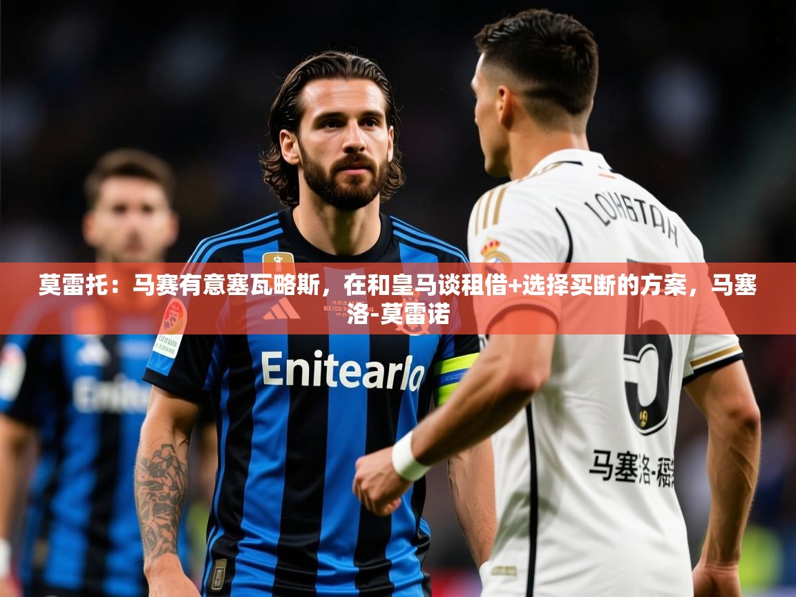 2025开云体育app优惠莫雷托：马赛有意塞瓦略斯，在和皇马谈租借+选择买断的方案，马塞洛-莫雷诺  第3张