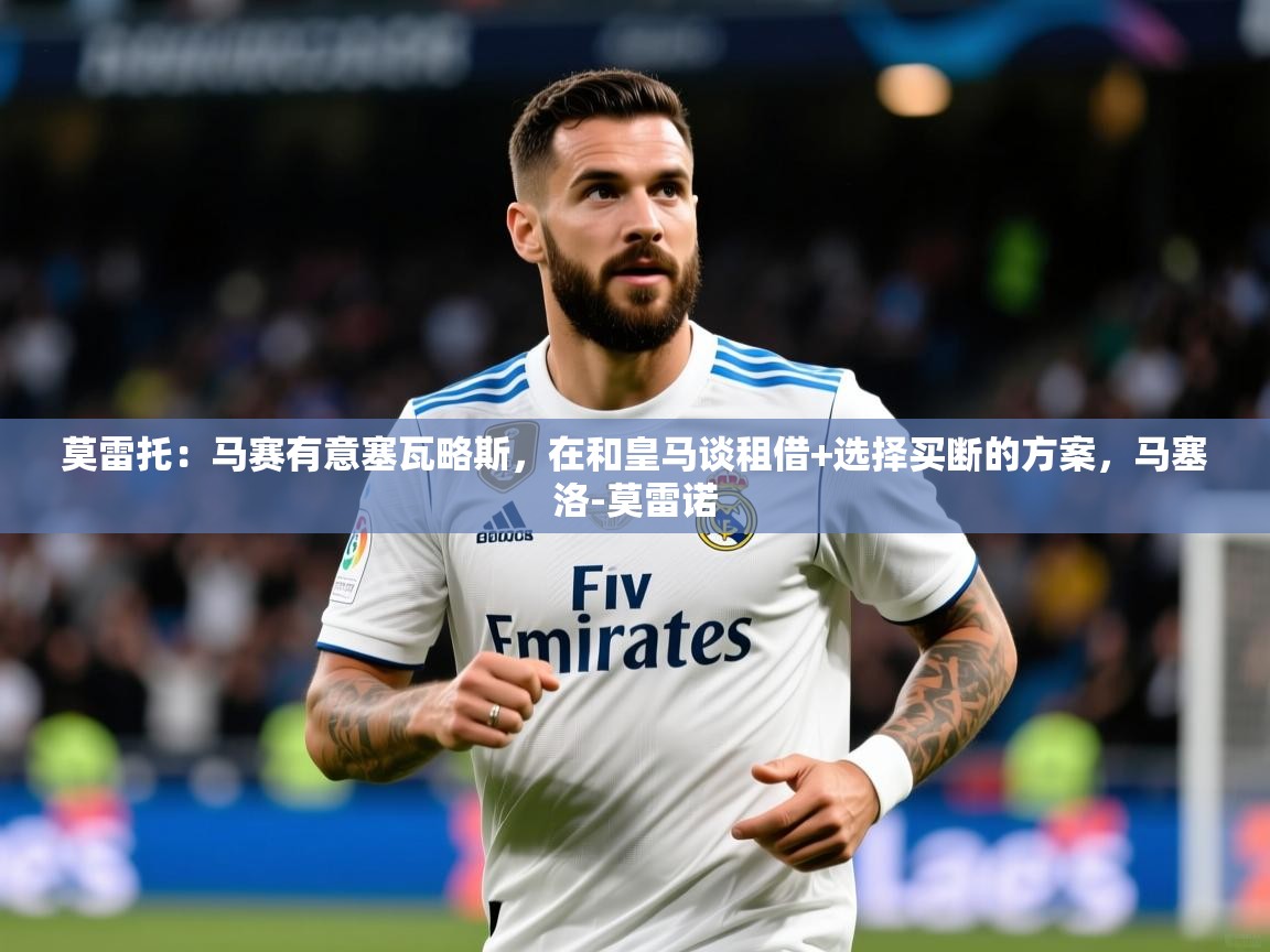 2025开云体育app优惠莫雷托：马赛有意塞瓦略斯，在和皇马谈租借+选择买断的方案，马塞洛-莫雷诺  第4张