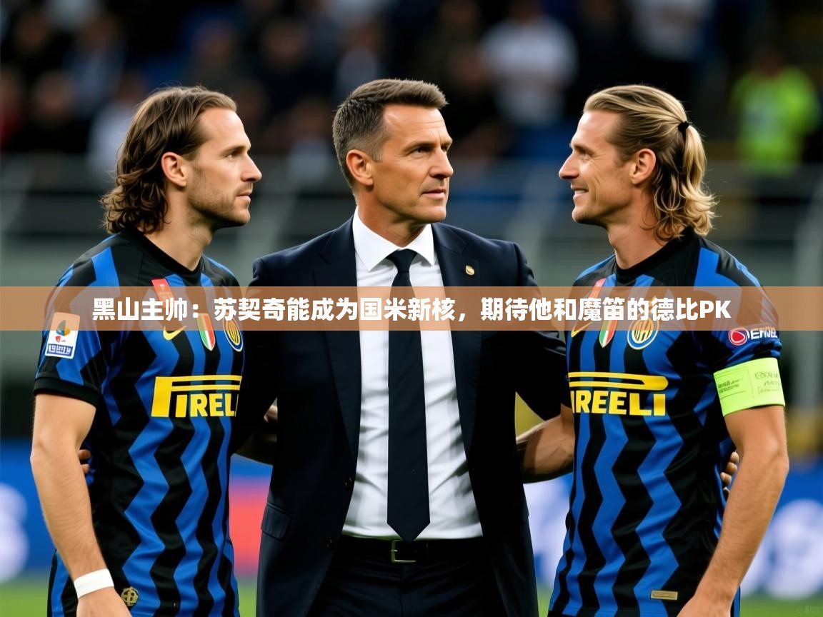 2025开云kaiyun体育app入口下载官网黑山主帅：苏契奇能成为国米新核，期待他和魔笛的德比PK  第3张