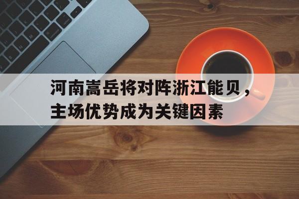 关于河南嵩岳将对阵浙江能贝，主场优势成为关键因素的信息